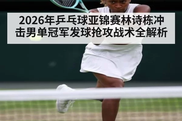 2026年乒乓球亚锦赛林诗栋冲击男单冠军发球抢攻战术全解析